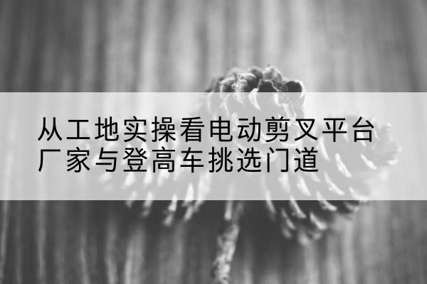 蒙城电动剪叉升降平台厂家-从工地实操看电动剪叉平台厂家与登高车挑选门道