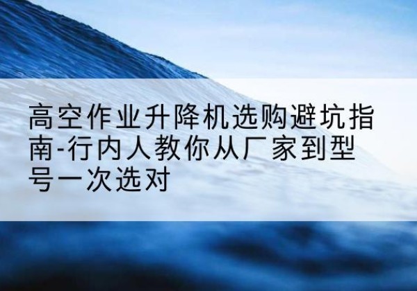 蒙城升降平台厂家-高空作业升降机选购避坑指南-行内人教你从厂家到型号一次选对