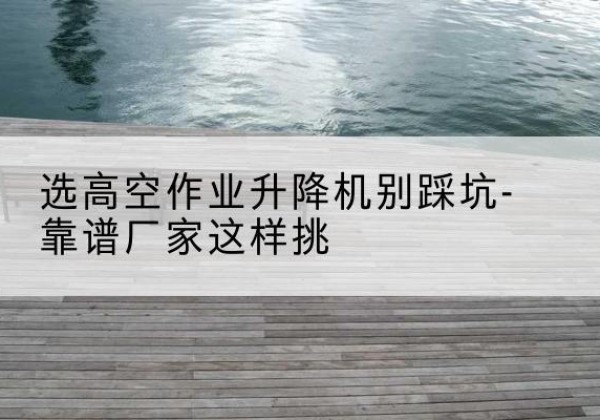 蒙城剪叉式升降机厂家-选高空作业升降机别踩坑-靠谱厂家这样挑