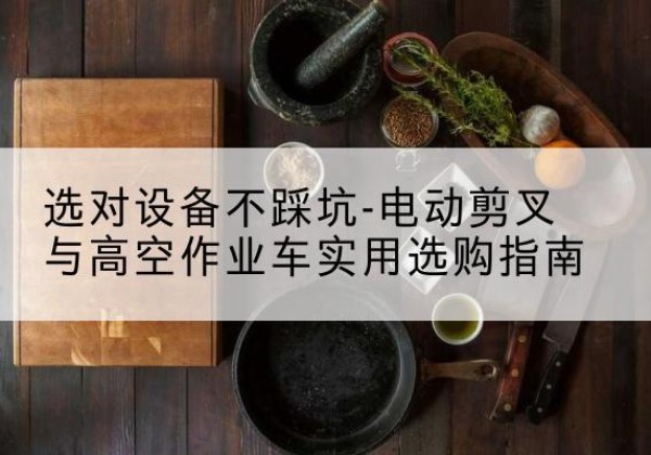 蒙城电动剪叉升降平台怎么选-选对设备不踩坑-电动剪叉与高空作业车实用选购指南