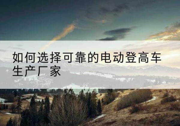 蒙城电动登高车厂家-如何选择可靠的电动登高车生产厂家
