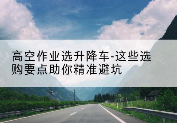 蒙城升降车厂家-高空作业选升降车-这些选购要点助你*避坑
