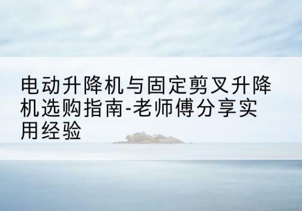 蒙城电动升降机怎么选-电动升降机与固定剪叉升降机选购指南-老师傅分享实用经验
