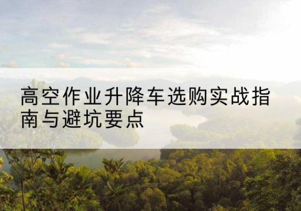 蒙城升降车怎么选-高空作业升降车选购实战指南与避坑要点