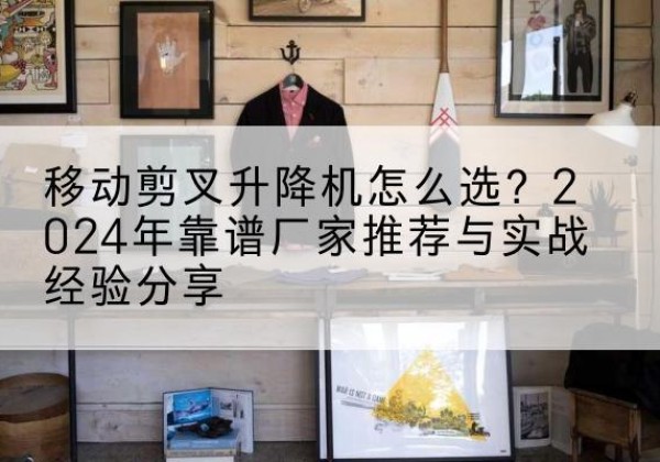 蒙城升降平台厂家推荐-移动剪叉升降机怎么选？2024年靠谱厂家推荐与实战经验分享