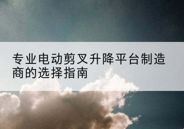 蒙城电动剪叉升降平台厂家-专业电动剪叉升降平台制造商的选择指南